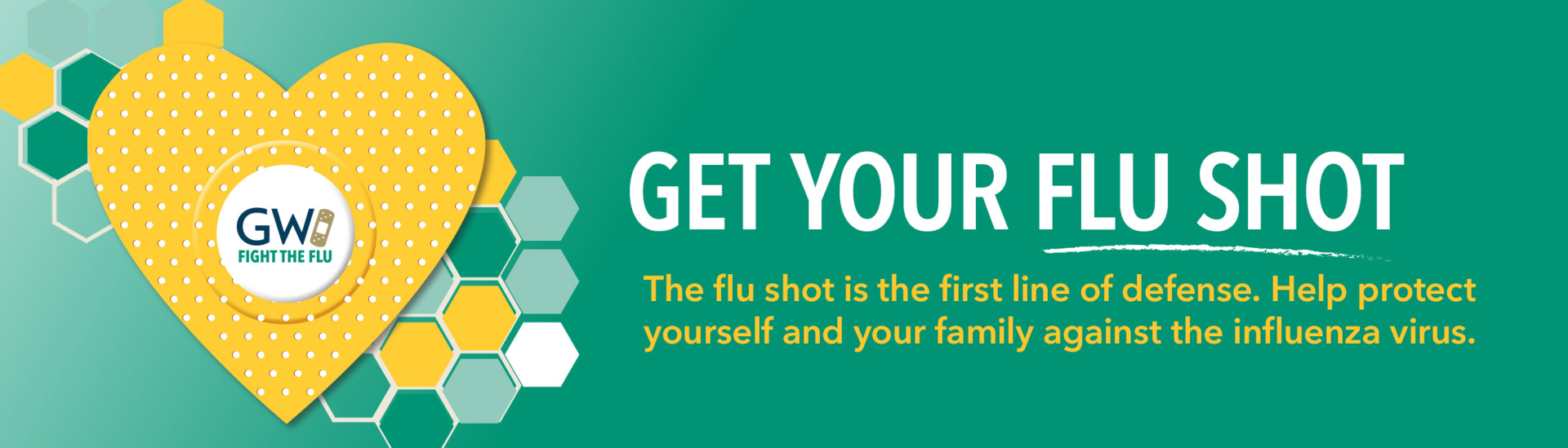 Get your flu shot. The flu shot is the first line of defense. Help protect yourself and your family against the influenza virus.
